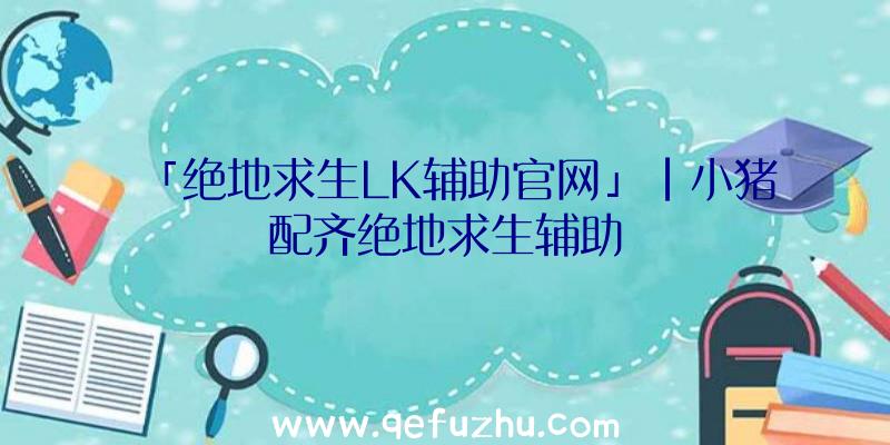 「绝地求生LK辅助官网」|小猪配齐绝地求生辅助